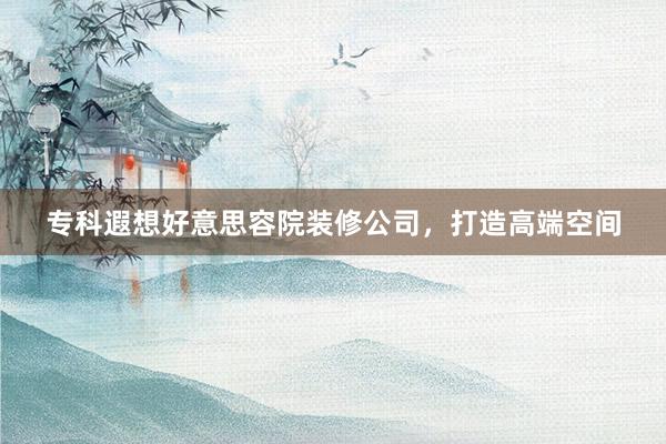 专科遐想好意思容院装修公司，打造高端空间