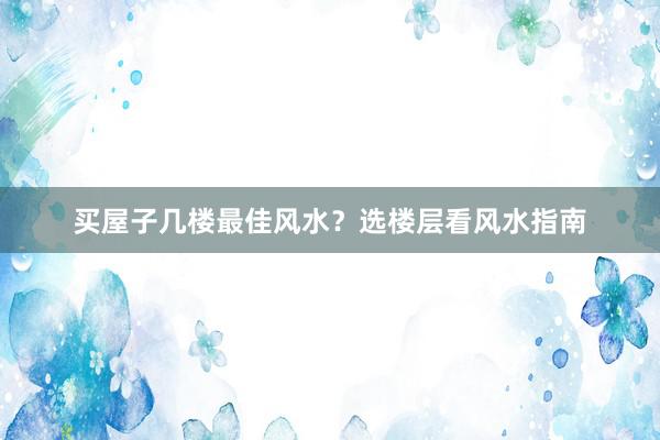 买屋子几楼最佳风水？选楼层看风水指南