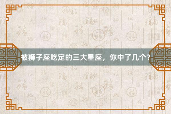 被狮子座吃定的三大星座，你中了几个？